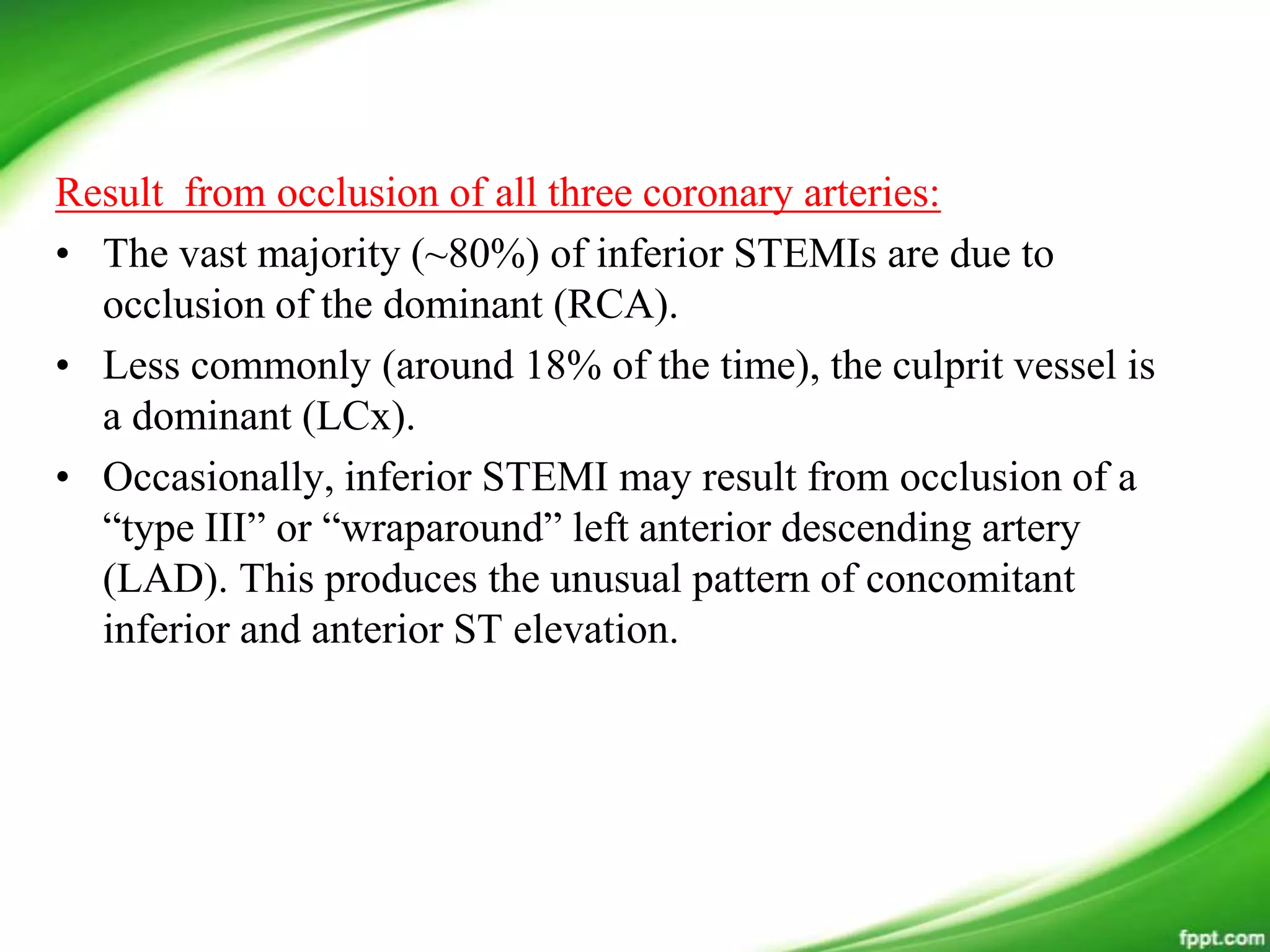 Result from occlusion of all three coronary arteries:
• The vast majority (~80%) of inferior STEMIs are due to
occlusion of the dominant (RCA).
• Less commonly (around 18% of the time), the culprit vessel is
a dominant (LCx).
• Occasionally, inferior STEMI may result from occlusion of a
―type III‖ or ―wraparound‖ left anterior descending artery
(LAD). This produces the unusual pattern of concomitant
inferior and anterior ST elevation.
 