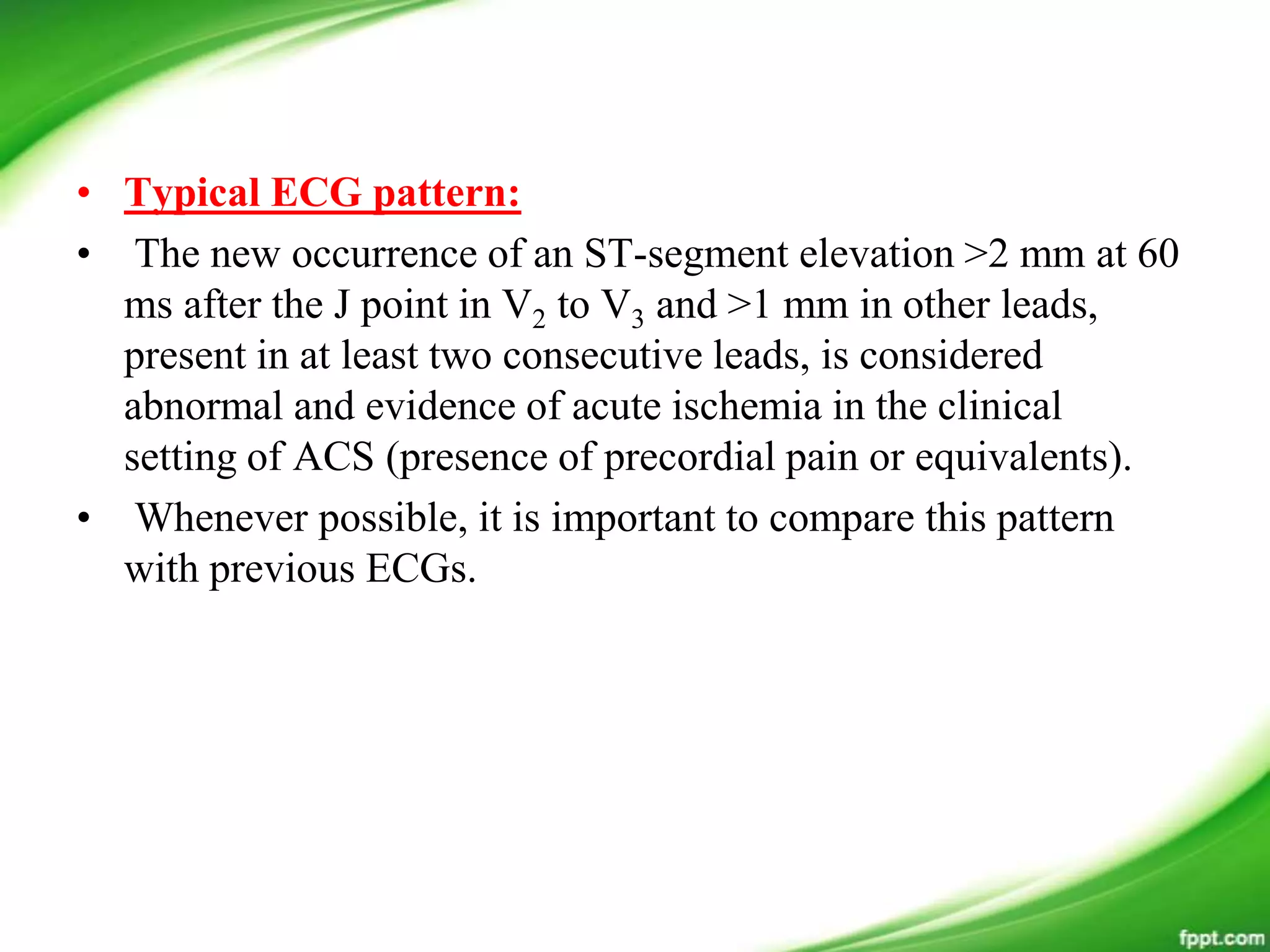 • Typical ECG pattern:
• The new occurrence of an ST-segment elevation >2 mm at 60
ms after the J point in V2 to V3 and >1 mm in other leads,
present in at least two consecutive leads, is considered
abnormal and evidence of acute ischemia in the clinical
setting of ACS (presence of precordial pain or equivalents).
• Whenever possible, it is important to compare this pattern
with previous ECGs.
 