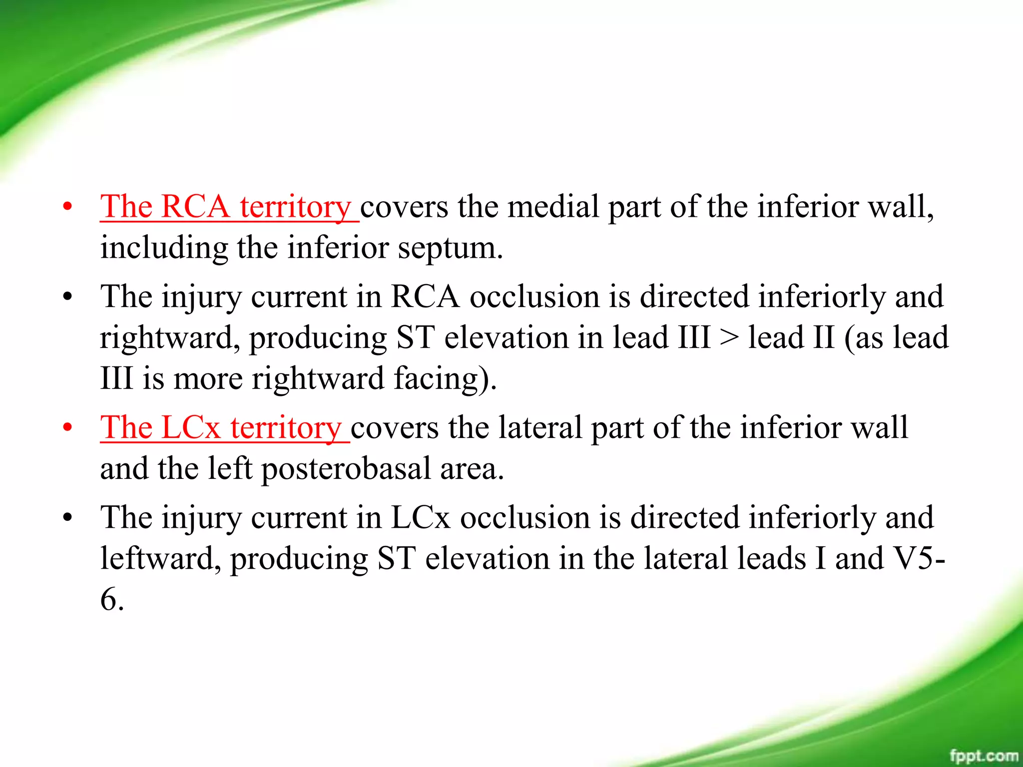 • The RCA territory covers the medial part of the inferior wall,
including the inferior septum.
• The injury current in RCA occlusion is directed inferiorly and
rightward, producing ST elevation in lead III > lead II (as lead
III is more rightward facing).
• The LCx territory covers the lateral part of the inferior wall
and the left posterobasal area.
• The injury current in LCx occlusion is directed inferiorly and
leftward, producing ST elevation in the lateral leads I and V5-
6.
 