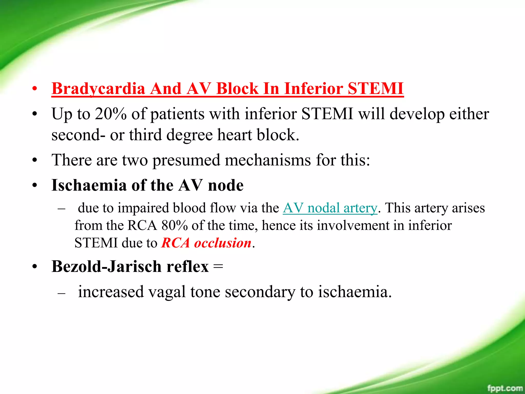 • Bradycardia And AV Block In Inferior STEMI
• Up to 20% of patients with inferior STEMI will develop either
second- or third degree heart block.
• There are two presumed mechanisms for this:
• Ischaemia of the AV node
– due to impaired blood flow via the AV nodal artery. This artery arises
from the RCA 80% of the time, hence its involvement in inferior
STEMI due to RCA occlusion.
• Bezold-Jarisch reflex =
– increased vagal tone secondary to ischaemia.
 