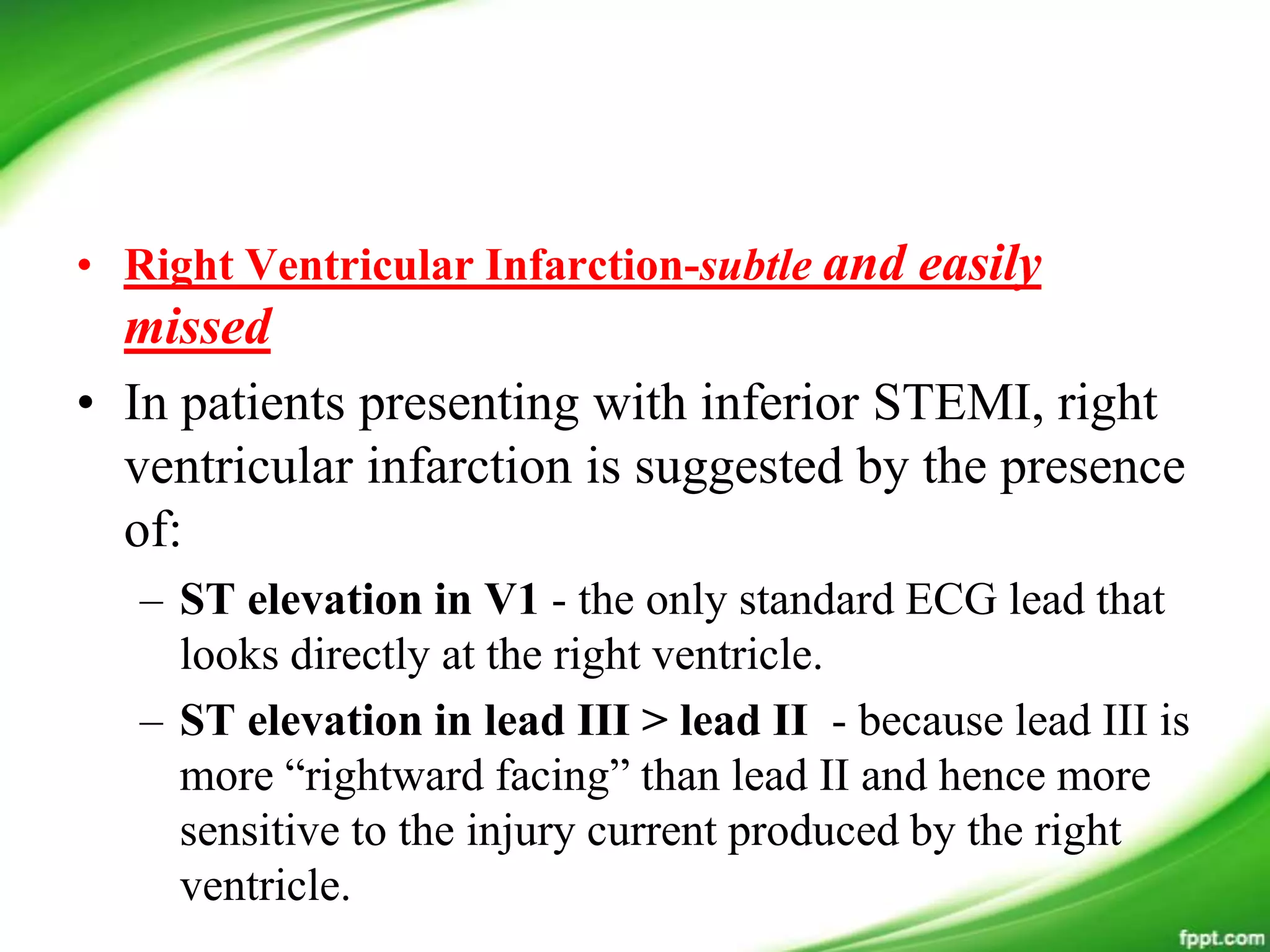 • Right Ventricular Infarction-subtle and easily
missed
• In patients presenting with inferior STEMI, right
ventricular infarction is suggested by the presence
of:
– ST elevation in V1 - the only standard ECG lead that
looks directly at the right ventricle.
– ST elevation in lead III > lead II - because lead III is
more ―rightward facing‖ than lead II and hence more
sensitive to the injury current produced by the right
ventricle.
 