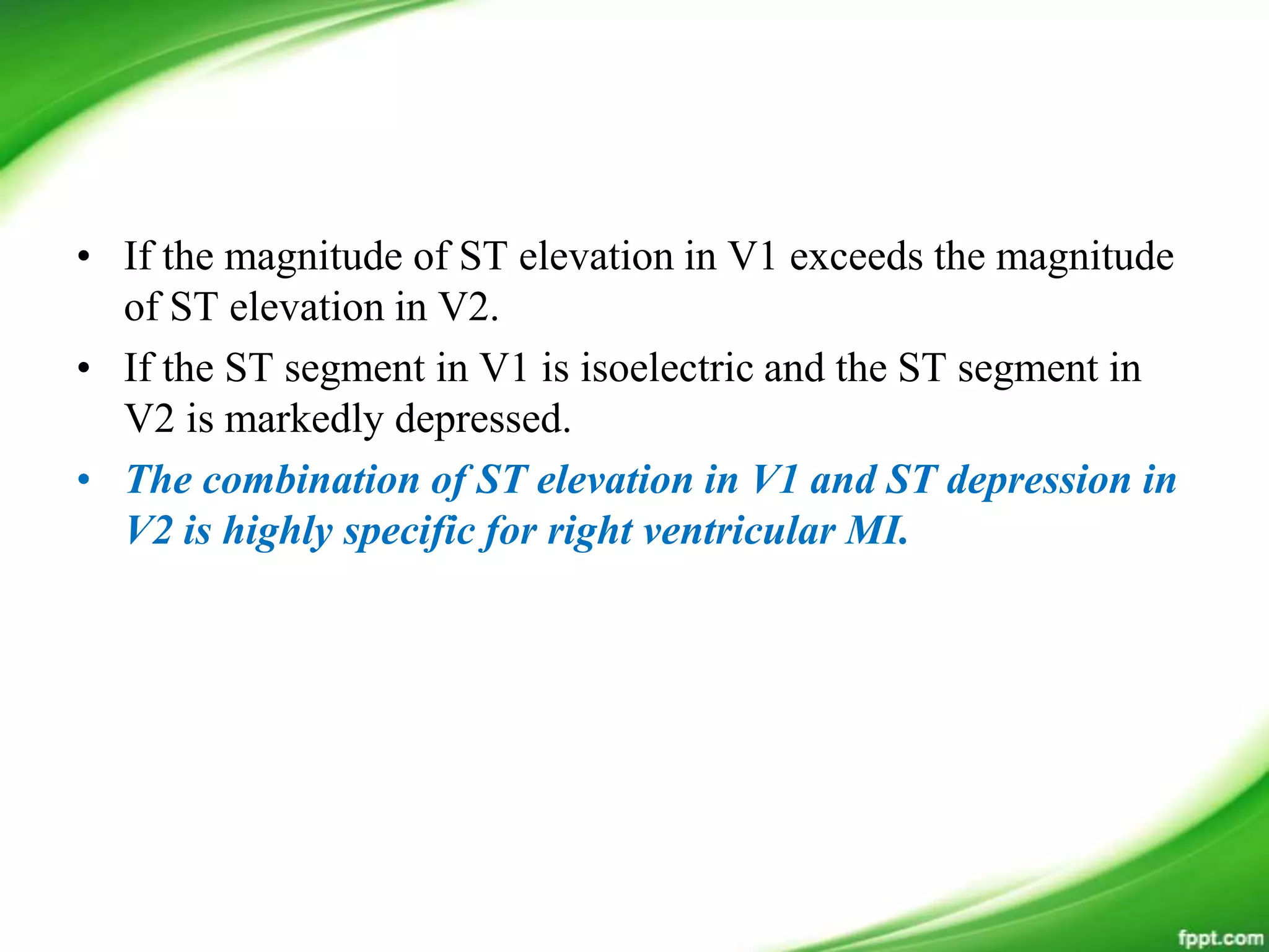 • If the magnitude of ST elevation in V1 exceeds the magnitude
of ST elevation in V2.
• If the ST segment in V1 is isoelectric and the ST segment in
V2 is markedly depressed.
• The combination of ST elevation in V1 and ST depression in
V2 is highly specific for right ventricular MI.
 