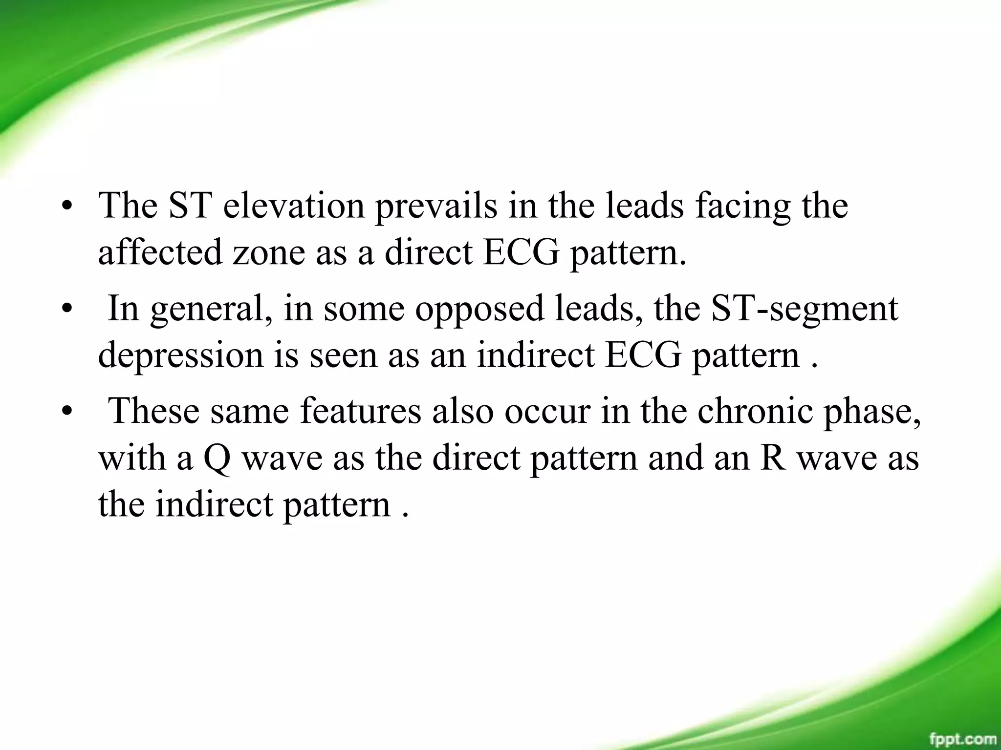 • The ST elevation prevails in the leads facing the
affected zone as a direct ECG pattern.
• In general, in some opposed leads, the ST-segment
depression is seen as an indirect ECG pattern .
• These same features also occur in the chronic phase,
with a Q wave as the direct pattern and an R wave as
the indirect pattern .
 