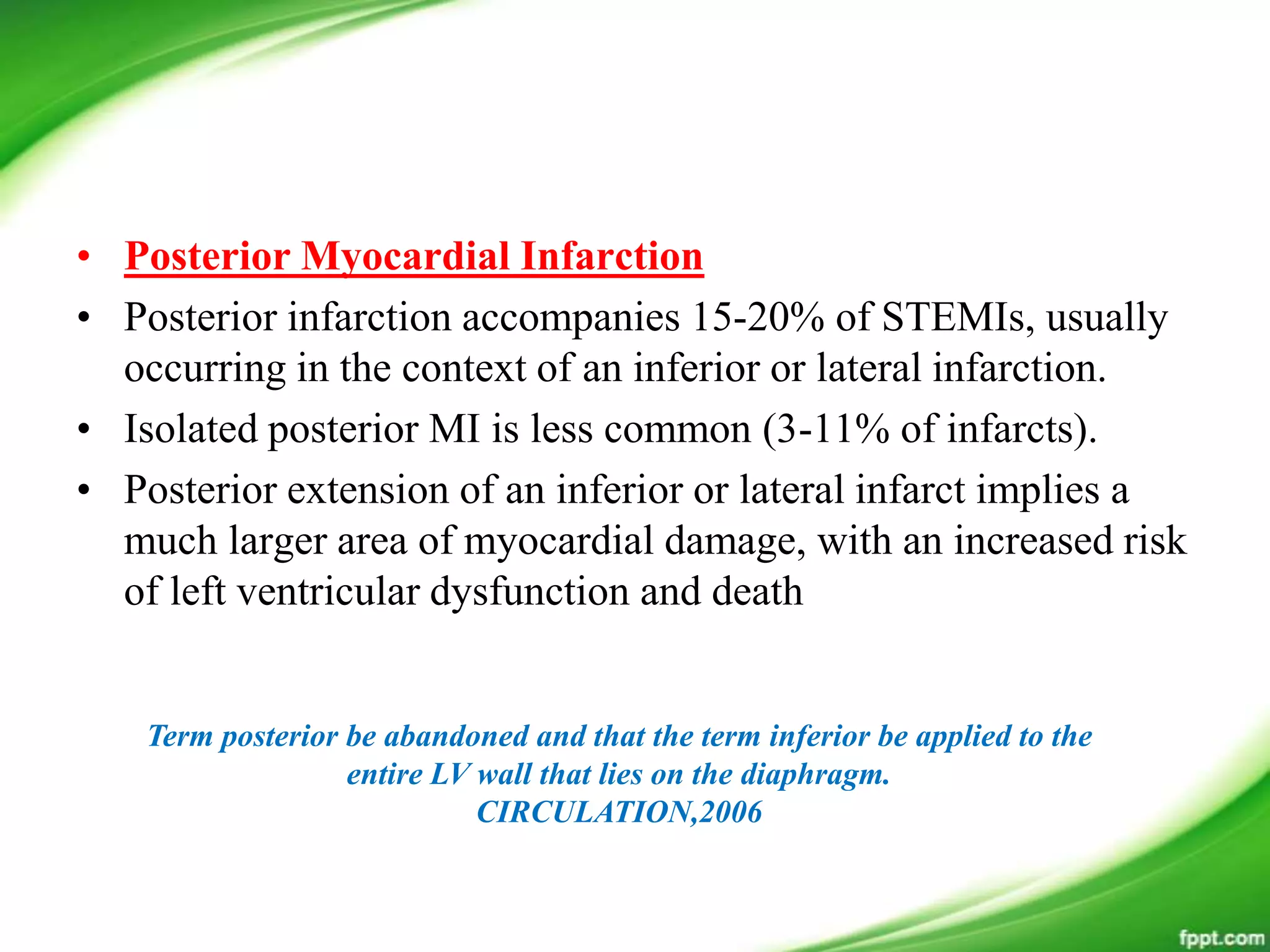 • Posterior Myocardial Infarction
• Posterior infarction accompanies 15-20% of STEMIs, usually
occurring in the context of an inferior or lateral infarction.
• Isolated posterior MI is less common (3-11% of infarcts).
• Posterior extension of an inferior or lateral infarct implies a
much larger area of myocardial damage, with an increased risk
of left ventricular dysfunction and death
Term posterior be abandoned and that the term inferior be applied to the
entire LV wall that lies on the diaphragm.
CIRCULATION,2006
 