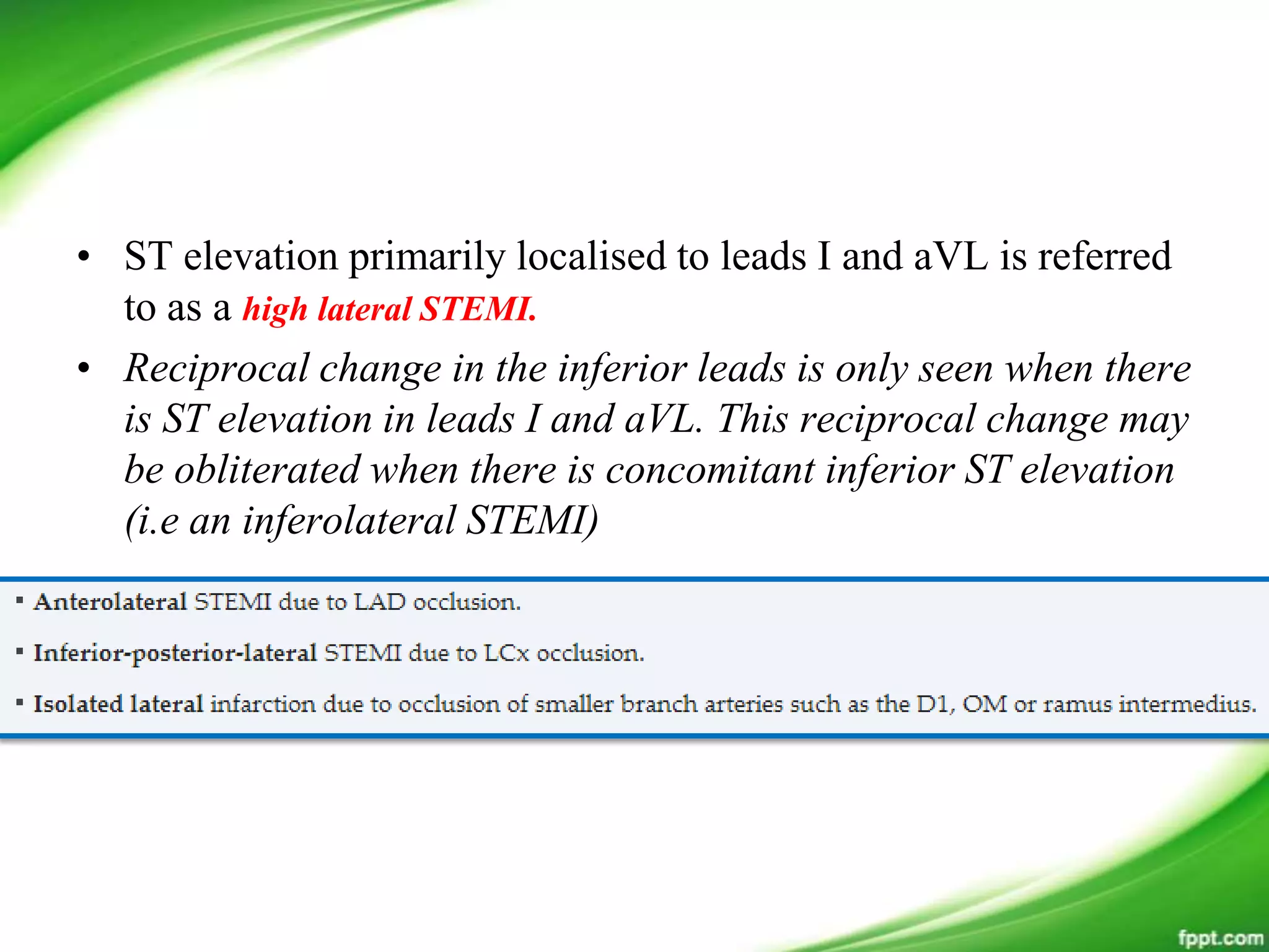 • ST elevation primarily localised to leads I and aVL is referred
to as a high lateral STEMI.
• Reciprocal change in the inferior leads is only seen when there
is ST elevation in leads I and aVL. This reciprocal change may
be obliterated when there is concomitant inferior ST elevation
(i.e an inferolateral STEMI)
 
