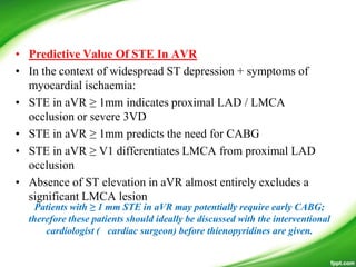 • Predictive Value Of STE In AVR
• In the context of widespread ST depression + symptoms of
myocardial ischaemia:
• STE in aVR ≥ 1mm indicates proximal LAD / LMCA
occlusion or severe 3VD
• STE in aVR ≥ 1mm predicts the need for CABG
• STE in aVR ≥ V1 differentiates LMCA from proximal LAD
occlusion
• Absence of ST elevation in aVR almost entirely excludes a
significant LMCA lesion
Patients with ≥ 1 mm STE in aVR may potentially require early CABG;
therefore these patients should ideally be discussed with the interventional
cardiologist ( cardiac surgeon) before thienopyridines are given.
 