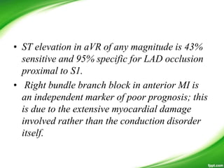 • ST elevation in aVR of any magnitude is 43%
sensitive and 95% specific for LAD occlusion
proximal to S1.
• Right bundle branch block in anterior MI is
an independent marker of poor prognosis; this
is due to the extensive myocardial damage
involved rather than the conduction disorder
itself.
 