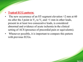 • Typical ECG pattern:
• The new occurrence of an ST-segment elevation >2 mm at 60
ms after the J point in V2 to V3 and >1 mm in other leads,
present in at least two consecutive leads, is considered
abnormal and evidence of acute ischemia in the clinical
setting of ACS (presence of precordial pain or equivalents).
• Whenever possible, it is important to compare this pattern
with previous ECGs.
 