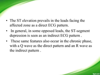 • The ST elevation prevails in the leads facing the
affected zone as a direct ECG pattern.
• In general, in some opposed leads, the ST-segment
depression is seen as an indirect ECG pattern .
• These same features also occur in the chronic phase,
with a Q wave as the direct pattern and an R wave as
the indirect pattern .
 