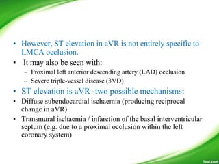 • However, ST elevation in aVR is not entirely specific to
LMCA occlusion.
• It may also be seen with:
– Proximal left anterior descending artery (LAD) occlusion
– Severe triple-vessel disease (3VD)
• ST elevation is aVR -two possible mechanisms:
• Diffuse subendocardial ischaemia (producing reciprocal
change in aVR)
• Transmural ischaemia / infarction of the basal interventricular
septum (e.g. due to a proximal occlusion within the left
coronary system)
 