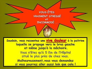 VOUS ÊTES
                   VRAIMENT STRESSÉ
                          et
                     INCOMMODÉ ...




Soudain, vous ressentez une   vive douleur   à la poitrine
       laquelle se propage vers le bras gauche
             et même jusqu’à la mâchoire.
          Vous n’êtes qu’à 5 Km de l’Hôpital
           situé le plus près de chez vous.
        Malheureusement,vous vous demandez
      si vous pourrez aller aussi loin que cela !
 