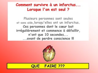 Comment survivre à un infarctus...
     Lorsque l'on est seul ?

      Plusieurs personnes sont seules
et sans aide,lorsqu'elles ont un infarctus.
     Ces personnes dont le cœur bat
irrégulièrement et commence à défaillir,
         n'ont que 10 secondes...
     ...avant de perdre conscience !!!




          QUE      FAIRE ???
 