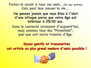 Faites-le savoir à tous vos amis...(et aux   autres)
         Cela peut leur sauver la vie...
    Ne pensez jamais que vous êtes à l'abri
    d'une attaque parce que votre âge est
            inférieur à 25/30 ans.
   Dans le contexte stressant d'aujourd'hui,
      nous sommes tous des "Potentiels",
      quel que soit notre tranche d'âge.

           Soyez gentils et transmettez
cet article au plus grand nombre d'amis possible !
 