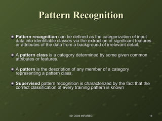 Pattern   Recognition Pattern recognition  can be defined as the categorization of input data into identifiable classes via the extraction of significant features or attributes of the data from a background of irrelevant detail. A  pattern class  is a category determined by some given common attributes or features.  A  pattern  is the description of any member of a category representing a pattern class. Supervised  pattern recognition is characterized by the fact that the correct classification of every training pattern is known  