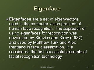 Eigenface Eigenfaces  are a set of eigenvectors used in the computer vision problem of human face recognition. The approach of using eigenfaces for recognition was developed by Sirovich and Kirby (1987) and used by Matthew Turk and Alex Pentland in face classification. It is considered the first successful example of facial recognition technology   