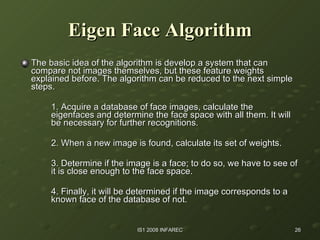 Eigen Face Algorithm The basic idea of the algorithm is develop a system that can compare not images themselves, but these feature weights explained before. The algorithm can be reduced to the next simple steps. 1. Acquire a database of face images, calculate the  eigenfaces and determine the face space with all them. It will  be necessary for further recognitions. 2. When a new image is found, calculate its set of weights. 3. Determine if the image is a face; to do so, we have to see of  it is close enough to the face space. 4. Finally, it will be determined if the image corresponds to a  known face of the database of not. 
