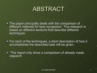 ABSTRACT The paper principally deals with the comparison of different methods for face recognition. This research is based on different sections that describe different techniques.  For each of the techniques, a short description of how it accomplishes the described task will be given. This report only show a comparison of already made research 