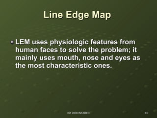 Line Edge Map   LEM uses physiologic features from human faces to solve the problem; it mainly uses mouth, nose and eyes as the most characteristic ones. 