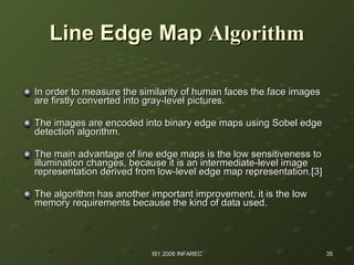 Line Edge Map   Algorithm In order to measure the similarity of human faces the face images are firstly converted into gray-level pictures. The images are encoded into binary edge maps using Sobel edge detection algorithm. The main advantage of line edge maps is the low sensitiveness to illumination changes, because it is an intermediate-level image representation derived from low-level edge map representation.[3]  The algorithm has another important improvement, it is the low memory requirements because the kind of data used.  