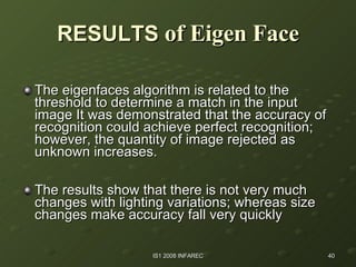 RESULTS  of Eigen Face The eigenfaces algorithm is related to the threshold to determine a match in the input image It was demonstrated that the accuracy of recognition could achieve perfect recognition; however, the quantity of image rejected as unknown increases. The results show that there is not very much changes with lighting variations; whereas size changes make accuracy fall very quickly  