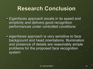 Research Conclusion Eigenfaces approach excels in its speed and simplicity and delivers good recognition performances under controlled conditions  eigenfaces approach is very sensitive to face background and head orientations. Illumination and presence of details are reasonably simple problems for the proposed face recognition system  