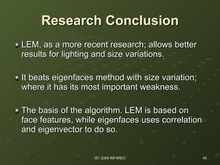 Research Conclusion LEM, as a more recent research; allows better results for lighting and size variations. It beats eigenfaces method with size variation; where it has its most important weakness.  The basis of the algorithm. LEM is based on face features, while eigenfaces uses correlation and eigenvector to do so. 