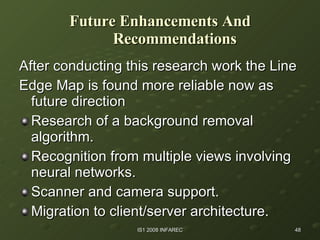 Future Enhancements And Recommendations After conducting this research work the Line Edge Map is found more reliable now as  future direction Research of a background removal algorithm. Recognition from multiple views involving neural networks. Scanner and camera support. Migration to client/server architecture. 
