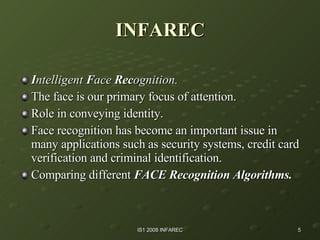 INFAREC I ntelligent  F ace  Rec ognition.   The face is our primary focus of attention. Role in conveying identity. Face recognition has become an important issue in many applications such as security systems, credit card verification and criminal identification. Comparing different  FACE Recognition Algorithms. 