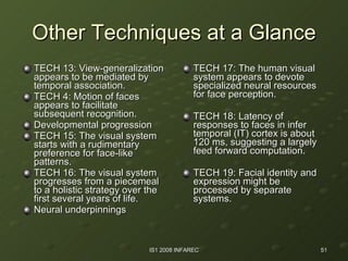 Other Techniques at a Glance TECH 13: View-generalization appears to be mediated by temporal association. TECH 4: Motion of faces appears to facilitate subsequent recognition. Developmental progression TECH 15: The visual system starts with a rudimentary preference for face-like patterns. TECH 16: The visual system progresses from a piecemeal to a holistic strategy over the first several years of life. Neural underpinnings TECH 17: The human visual system appears to devote specialized neural resources for face perception. TECH 18: Latency of responses to faces in infer temporal (IT) cortex is about 120 ms, suggesting a largely feed forward computation. TECH 19: Facial identity and expression might be processed by separate systems. 