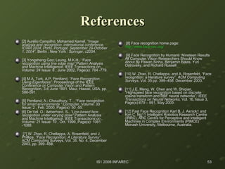 References [2] Aurélio Campilho, Mohamed Kamel,  “Image analysis and recognition :international conference, ICIAR 2004, Porto, Portugal, September 29-October 1, 2004” . Berlin ; New York : Springer, c2004. [3] Yongsheng Gao; Leung, M.K.H.,  “Face recognition using line edge map” .Pattern Analysis and Machine Intelligence, IEEE Transactions on , Volume: 24 Issue: 6 , June 2002, Page(s): 764 -779. [4] M.A. Turk, A.P. Pentland,  “Face Recognition Using Eigenfaces” . Proceedings of the IEEE Conference on Computer Vision and Pattern Recognition, 3-6 June 1991, Maui, Hawaii, USA, pp. 586-591. [5] Pentland, A.; Choudhury, T. ,  “Face recognition for smart environments “ .Computer, Volume: 33 Issue: 2 , Feb. 2000, Page(s): 50 -55. [6] De Vel, O.; Aeberhard, S.,  “Line-based face recognition under varying pose” .Pattern Analysis and Machine Intelligence, IEEE Transactions on , Volume: 21 Issue: 10 , Oct. 1999, Page(s): 1081 -1088. [7] W. Zhao, R. Chellappa, A. Rosenfeld, and J. Phillips,  “Face Recognition: A Literature Survey” . ACM Computing Surveys, Vol. 35, No. 4, December 2003, pp.   399–458. [8] Face recognition home page:  http://www.face-rec.org / [9] Face Recognition by Humans :Nineteen Results All Computer Vision Researchers Should Know About By Pawan Sinha, Benjamin Balas, Yuri Ostrovsky, and Richard Russell [10] W. Zhao, R. Chellappa, and A. Rosenfeld, “Face recognition: a literature survey”.  ACM   Computing Surveys , Vol. 35:pp. 399–458, December 2003. [11] J.E. Meng, W. Chen and W. Shiqian, “Highspeed face recognition based on discrete cosine transform and RBF neural networks” ; IEEE   Transactions on Neural Networks,  Vol. 16, Issue 3, Page(s):679 – 691, May 2005. [12] Fast Face Recognition Karl B. J. Axnick1 and Kim C. Ng11 Intelligent Robotics Research Centre (IRRC), ARC Centre for Perceptive and Intelligent Machines in Complex Environments (PIMCE) Monash University, Melbourne, Australia. 