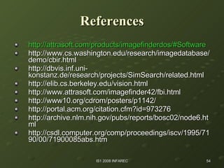 References http:// attrasoft.com/products/imagefinderdos/#Software http://www.cs.washington.edu/research/imagedatabase/demo/cbir.html http://dbvis.inf.uni-konstanz.de/research/projects/SimSearch/related.html http://elib.cs.berkeley.edu/vision.html http://www.attrasoft.com/imagefinder42/fbi.html http://www10.org/cdrom/posters/p1142/ http://portal.acm.org/citation.cfm?id=973276 http://archive.nlm.nih.gov/pubs/reports/bosc02/node6.html http://csdl.computer.org/comp/proceedings/iscv/1995/7190/00/71900085abs.htm 