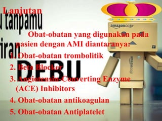 Lanjutan
Obat-obatan yang digunakan pada
pasien dengan AMI diantaranya:
1. Obat-obatan trombolitik
2. Beta Blocker
3. Angiotensin-Converting Enzyme
(ACE) Inhibitors
4. Obat-obatan antikoagulan
5. Obat-obatan Antiplatelet

 