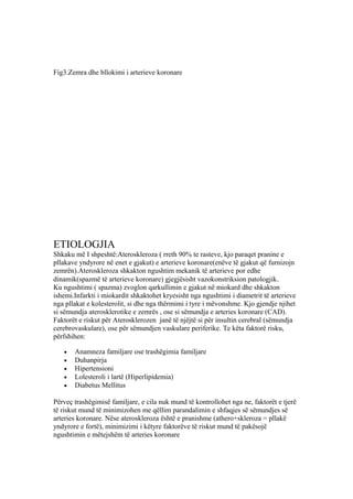 Fig3.Zemra dhe bllokimi i arterieve koronare 
ETIOLOGJIA 
Shkaku më I shpeshtë:Ateroskleroza ( rreth 90% te rasteve, kjo paraqet pranine e 
pllakave yndyrore në enet e gjakut) e arterieve koronare(enëve të gjakut që furnizojn 
zemrën).Ateroskleroza shkakton ngushtim mekanik të arterieve por edhe 
dinamik(spazmë të arterieve koronare) gjegjësisht vazokonstriksion patologjik. 
Ku ngushtimi ( spazma) zvoglon qarkullimin e gjakut në miokard dhe shkakton 
ishemi.Infarkti i miokardit shkaktohet kryesisht nga ngushtimi i diametrit të arterieve 
nga pllakat e kolesterolit, si dhe nga thërmimi i tyre i mëvonshme. Kjo gjendje njihet 
si sëmundja aterosklerotike e zemrës , ose si sëmundja e arteries koronare (CAD). 
Faktorët e riskut për Aterosklerozen janë të njëjtë si për insultin cerebral (sëmundja 
cerebrovaskulare), ose për sëmundjen vaskulare periferike. Te këta faktorë risku, 
përfshihen: 
· Anamneza familjare ose trashëgimia familjare 
· Duhanpirja 
· Hipertensioni 
· Lolesteroli i lartë (Hiperlipidemia) 
· Diabetus Mellitus 
Përveç trashëgimisë familjare, e cila nuk mund të kontrollohet nga ne, faktorët e tjerë 
të riskut mund të minimizohen me qëllim parandalimin e shfaqjes së sëmundjes së 
arteries koronare. Nëse ateroskleroza është e pranishme (athero+skleroza = pllakë 
yndyrore e fortë), minimizimi i këtyre faktorëve të riskut mund të pakësojë 
ngushtimin e mëtejshëm të arteries koronare 
 