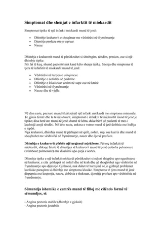Simptomat dhe shenjat e infarktit të miokardit 
Simptomat tipike të një infarkti miokardi mund të jenë: 
· Dhimbje kraharorit e shoqëruar me vështirësi në frymëmarrje 
· Djersitje profuze ose e tepruar 
· Nauze 
Dhimbja e kraharorit mund të përshkruhet si shtrëngim, rëndim, presion, ose si një 
dhimbje tipike. 
Për fat të keq, shumë pacientë nuk kanë këto shenja tipike. Shenja dhe simptoma të 
tjera të infarktit të miokardit mund të jenë: 
· Vështirësi në tretjen e ushqimeve 
· Dhimbje e nofullës së poshtme 
· Dhimbje e lokalizuar vetëm në supe ose në krahë 
· Vështirësi në frymëmarrje 
· Nauze dhe të vjella 
Në disa raste, pacienti mund të përjetojë një infarkt miokardi me simptoma minimale. 
Te gjinia femër dhe te të moshuarit, simptomat e infarktit të miokardit mund të jenë jo 
tipike; disa herë ato mund të jenë shumë të lehta, duke bërë që pacienti të mos i 
kushtojë asnjë rëndësi. Në këto raste, ankesa e vetme mund të jetë dobësia ose lodhja 
e tepërt. 
Nga kraharori, dhimbja mund të përhapet në qafë, nofull, sup, ose kurriz dhe mund të 
shoqërohet me vështirësi në frymëmarrje, nauze dhe djersë profuze. 
Dhimbja e kraharorit përbën një urgjencë mjekësore. Përveç infarktit të 
miokardit, shkaqe fatale të dhimbjes së kraharorit mund të jenë embolia pulmonare 
(trombozë pulmonare) dhe disekimi apo çarja e aortës. 
Dhimbja tipike e një infarkti miokardi përshkruhet si ndjesi shtypëse apo ngushtuese 
në kraharor, e cila përhapet në nofull dhe në krah dhe që shoqërohet nga vështirësi në 
frymëmarrje apo djersitje. Gjithsesi, nuk duhet të harrojmë se jo gjithnjë problemet 
kardiake paraqiten si dhimbje me simptoma klasike. Simptoma të tjera mund të jenë 
dispepsia ose keqtretja, nauze, dobësia e theksuar, djersitja profuze apo vështirësia në 
frymëmarrje. 
Sëmundja ishemike e zemrës mund të filloj me cilëndo formë të 
sëmundjes, si: 
- Angina pectoris stabile (dhimbje e gjoksit) 
- Angina pectoris jostabile 
 