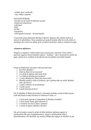 - Infarkti akut i miokardit 
- Apo vdekje e papritur. 
DIAGNOSTIFIKIMI 
- bazohet në një numër të dhënash siq janë: 
-Simptomet (anamneza) 
-Laboratori 
-EKG 
-ECHO 
-Ergometria 
-Arteriografia koronare – Koronarografia 
Te pacientët që po përjetojnë dhimbje kraharori, diagnoza dhe trajtimi kryhen në 
mënyrë të njëkohshme. Nëse mendohet që muskuli kardiak është në rrezik, duhet të 
shmanget çdo vonesë me qëllim që të rivendoset furnizimi i duhur i muskulit me gjak. 
Anamneza mjekësore 
Diagnoza e anginëse vendoset duke marrë anamnezën e pacientit. Nëse rrëfimi i 
pacientit sugjeron ishemi kardiake (ishemi + kardiake = ulje e furnizimit të zemrës me 
gjak), mjeku do të vazhdojë të përcaktojë nëse ka ndodhur një infarkt kardiak. 
Pyetje të rëndësishme që mjeku i bën pacientit janë: 
1. Kur filloi dhimbja? 
2. Çfarë po bënit në ato momente? 
3. A iu desh të ndalonit aktivitetin fizik? 
4. A u lehtësua dhimbja pasi pushuat? 
5. A rinisi dhimbja kur filluat aktivitetin fizik? 
6. Dhimbja qëndroi vetëm në kraharor, apo u përhap edhe në nofull, dhëmbë, 
krah, apo kurriz? 
7. A patët vështirësi në frymëmarrje? 
8. A patët nauze? 
9. A patët djersitje profuze? 
Për të mbledhur të dhëna për praninë e sëmundjes kardiake, mund të bëhen pyetje 
rreth ndryshimeve ndaj tolerancës të ushtrimeve fizike, si: 
1. A keni pasur episode të mëparshme të dhimbjes kardiake? 
2. A keni marrje fryme gjatë ushtrimeve? 
3. A mund të ecni deri te dera e jashtme? 
4. A mund të ngjisni shkallët e një kati? 
Me anë të pyetjeve mund të arrihet të bëhet dallimin ndërmjet anginës së 
qëndrueshme dhe asaj të paqëndrueshme. Angina e qëndrueshme është e 
parashikueshme. Për shembull, ajo mund të shfaqet pas ngjitjes së shkallëve të një 
 
