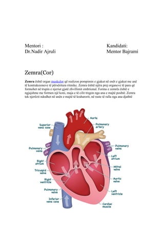 Mentori : Kandidati: 
Dr.Nadir Ajruli Mentor Bajrami 
Zemra(Cor) 
Zemra është organ muskulor që realizon pompimin e gjakut në enët e gjakut me anë 
të kontraksioneve të përsëritura ritmike. Zemra është njëra prej organeve të para që 
formohet në trupin e njeriut gjatë zhvillimit embrional. Forma e zemrës është e 
ngjajshme me formen një koni, maja e të cilit tregon nga ana e majtë poshtë. Zemra 
tek njerëzit ndodhet në anën e majtë të kraharorit, në raste të ralla nga ana djathtë 
 