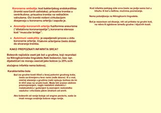 slučajeva infarkta nema bolova).
Karakteristike bola
Bol i
Ako bolesnik od ranije boluje od angine pectoris, sada će
imati mnogo snažnije bolove nego ranije.
Nema poboljšanja na Nitroglicerin lingvalete.
Bol je nezavisan od disanja, niti od pritiska na grudni koš,
na rebra ili zglobove između grudne i ključnih kosti.
Koronarna embolija: kod bakterijskog endokarditisa
(trombi sasrčanih zalistaka); prisustva tromba u
ventrikulima; prisustva tromba na veštačkim
valvulama. Ovi trombi nošeni cirkulacijom
dospevaju u koronarnu arteriju i zapuše je.
 Anomalije koronarnih arterija:fuziformne aneurizme
(“dilatativna koronaropatija”),koronarna stenoza
kod “muscular bridge”.
 Autoimuni vaskulitis: je zapaljenski proces u zidu
koronarne arterije. U
do stvaranja tromba.
takvim arterijama često dolazi
KAKO PREPOZNATI INFARKTA SRCA?
Bolesnik najčešće oseti jak bol u grudima, koji neprolazi
na Nitroglicerinske lingvalete.Neki bolesnici, kao npr.
dijabetičari ne moraju osećati jake bolove (u 25% svih
za grudne kosti ilibol u levoj polovini grudnog koša,
često sa širenjemu levo rame (ređe desno) ili u vrat,
osećaj
je slon
stezanja u grudima (neki opisuju bolkao da im
stao na grudni koš). Može biti praćen obilnim
preznojavanjem, naglo nastalom slabošću i
malaksalošću i gušenjem tj.osećajem nedostatka
vazduha i vrločesto jakim strahom od smrti.
Kod infarkta zadnjeg zida srca često se javlja samo bol u
trbuhu ili bol u leđima, mučnina,povraćanje.
 