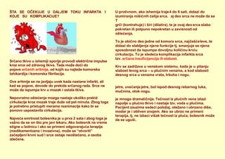 ŠTA SE OČEKUJE U DALJEM TOKU INFARKTA I
KOJE SU KOMPLIKACIJE?
Srčano tkivo u ishemiji sporije provodi električne impulse
kroz srce od zdravog tkiva. Tada može doći do
pojave srčanih aritmija, od kojih su najteže komorska
tahikardija i komorska fibrilacija.
Ove aritmije se ne javljaju uvek kada nastane infarkt, ali
kad se pojave, dovode do prekida srčanog rada. Srce ne
može da ispumpa krv u mozak i ostala tkiva.
Nepovratno oštećenje mozga nastaje ukoliko prekid
cirkulacije kroz mozak traje duže od pet minuta. Zbog toga
je potrebno pristupiti merama reanimacije kako bi se
ponovo uspostavila cirkulacija.
Najveća smrtnost bolesnika je u prva 2 sata i zbog toga je
važno da se on što pre javi lekaru. Ako bolesnik na vreme
stigne u bolnicu i ako se primeni odgovarajuća terapija
(medikamentozna i invazivna), može se “otvoriti”
začepljeni krvni sud i srce ostaje neoštećeno, a osoba
izlečena.
U protivnom, ako ishemija traje4 do 6 sati, dolazi do
izumiranja mišićnih ćelija srca.
T
aj deo srca ne može da se
grči (kontrahuje) i širi (dilatira), te je ovaj deo srca slabo
pokretan ili potpuno nepokretan u zavisnosti od
oštećenja.
To je obično deo jedne od komora srca, najčešćeleve, te
dolazi do slabljenja njene funkcije tj. smanjuje se njena
sposobnost da ispumpa dovoljnu količinu krviu
cirkulaciju. To je sledeća komplikacija infarkta srca
tzv. srčana insuficijancija ili slabost.
Krv se zadržava u venskom sistemu, kada je u pitanju
slabost levog srca – u plućnim venama, a kod slabosti
desnog srca u venama vrata, trbuha i nogu.
jetre, uvećanjejetre, bol ispod desnog rebarnog luka,
mučnina, otok nogu.
je mnogo dramatičnija. Tečnost iz plućnih vena izlazi
napolje u plućno tkivo i nastaje tzv. voda u plućima.
Pacijent zauzima sedeći položaj, otežano i ubrzano diše,
modar je i obliven znojem. Ako se ubrzo ne primeni
terapija, tj. ne izbaci višak tečnost iz pluća, bolesnik može
da se uguši.
 