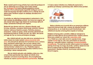 Može nastati pad krvnog pritiska koji može biti prolazan ili
ako je oštećenje srca mnogo veće može nastati
tzv. kardiogeni šok koji je takođe posledica srčane
slabosti. Krvni pritisak pada ispod 80 mmHg jer srce ne
može da ispumpa dovoljnu količinu krvi u arterije do svih
delova tela. Periferni organi ne dobijaju dovoljno krvi i
kiseonika.
U početku se uključuju kompenzatorni mehanizmi u telu
koji nastoje da poboljšaju protok krvi kroz ove organe, ali
ako stanje šoka dugo traje dolazi do izumiranja njihovih
ćelija i prestanka funkcije ovih organa.
Bolesnik ima ubrzan rad srca, ubrzano disanje, pad
krvnog pritisaka, smanjeno izlučivanje mokraće. Koža je
hladna i oblivena hladnim znojem. Psihičko stanje je
izmenjeno. Javlja se nemir i strah od smrti. Smrtnost od
kardiogenog šoka je 75-85% pa čak i do 100%, što zavisi
od toga da li je na vreme primenjena terapija.
Ako infarkt zahvati ceo sloj zida srca, ponekad se on
toliko istanji da može nastati ruptura (pucanje) zida
srca. Ovo dovodi do izlivanja krvi iz komore srca u srčanu
kesu (perikard) usled čega, ako se brzo nakupi veća
količina krvi, nastaje pritisak na komoru i sprečavanje
njenog širenja i ulaska krvi u nju. Posledica toga je
nemogućnost srca da ispumpa dovoljnu količinu krvi u
cirkulaciju i ubrzo nastupa smrt.
Ako je infarkt zahvatio celu debljinu zida srca, deo
srčane kese (perikarda) koji naleže na infarkt, biva
1-3 dana nakon infarkta srca. Bolesnik oseća bol u
grudima pri disanju i pomeranju tela. Obično brzo prolazi.
Nakon infarkta srca izumrlo tkivo se zamenjuje ožiljnim
(vezivnim) tkivom koje nije u stanju da obavlja funkciju
srčanog tkiva, tj. ne može da se grči (kontrahuje) i širi
(dilatira) te taj deo srčanog tkiva ispada iz funkcije.
Debljina srčanog zida u predelu ožiljka je istanjena te
pošto ne može aktivno da se pokreće kao i okolno zdravo
tkivo srca, proširi se i stvori tzv. aneurizmu zida
srca. Pošto se u tom delu srca krv sporije kreće, mogu
nastati trombi koji se, ako nisu pričvršćeni za zid srca,
izbacuju i arterijski sistem i izazivaju tromboembolijske
komplikacije. To znači da trombi nošeni putem krvi začepe
arteriju kroz koju ne mogu da prođu i prekinu dotok krvi do
tkiva ili organa koje ta arterija snabdeva krvlju i
kiseonikom. Nastaje infarkt tj. izumiranje (nekroza) tog
tkiva ili organa.
nadražen od strane izumrlog tkiva. Ova komplikacija
infarkta se naziva epistenokardični perikarditis. Nastaje
 