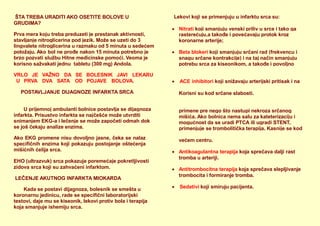 ŠTA TREBA URADITI AKO OSETITE BOLOVE U
GRUDIMA?
Prva mera koju treba preduzeti je prestanak aktivnosti,
stavljanje nitroglicerina pod jezik. Može se uzeti do 3
lingvalete nitroglicerina u razmaku od 5 minuta u sedećem
položaju. Ako bol ne prođe nakon 15 minuta potrebno je
brzo pozvati službu Hitne medicinske pomoći. Veoma je
korisno sažvakati jednu tabletu (300 mg) Andola.
VRLO JE VAŽNO DA
U PRVA DVA SATA
SE BOLESNIK JAVI LEKARU
OD POJAVE BOLOVA.
POSTAVLJANJE DIJAGNOZE INFARKTA SRCA
U prijemnoj ambulanti bolnice postavlja se dijagnoza
infarkta. Prisustvo infarkta se najčešće može utvrditi
snimanjem EKG-a i lečenje se može započeti odmah dok
se još čekaju analize enzima.
Ako EKG promene nisu dovoljno jasne, čeka se nalaz
specifičnih enzima koji pokazuju postojanje oštećenja
mišićnih ćelija srca.
EHO (ultrazvuk) srca pokazuje poremećaje pokretljivosti
zidova srca koji su zahvaćeni infarktom.
LEČENJE AKUTNOG INFARKTA MIOKARDA
Kada se postavi dijagnoza, bolesnik se smešta u
koronarnu jedinicu, rade se specifični laboratorijski
testovi, daje mu se kiseonik, lekovi protiv bola i terapija
koja smanjuje ishemiju srca.
Lekovi koji se primenjuju u infarktu srca su:
 Nitrati koji smanjuju venski priliv u srce i tako ga
rasterećuju,a takođe i povećavaju protok kroz
koronarne arterije;
 Beta blokeri koji smanjuju srčani rad (frekvencu i
snagu srčane kontrakcije) i na taj način smanjuju
potrebu srca za kiseonikom, a takođe i povoljno
 ACE inhibitori koji snižavaju arterijski pritisak i na
Korisni su kod srčane slabosti.
primene pre nego što nastupi nekroza srčanog
mišića. Ako bolnica nema salu za kateterizaciju i
mogućnost da se uradi PTCA ili ugradi STENT,
primenjuje se trombolitička terapija. Kasnije se kod
većem centru.
 Antikoagulantna terapija koja sprečava dalji rast
tromba u arteriji.
 Antitrombocitna terapija koja sprečava slepljivanje
trombocita i formiranje tromba.
 Sedativi koji smiruju pacijenta.
 