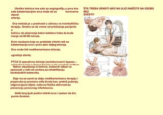Veliki broj ljudi preživi infarkt srca i nastavi da živi
punim životom.
ŠTA TREBA URADITI AKO NA ULICI NAIĚETE NA OSOBU
BEZ
SVESTI?
Ukoliko bolnica ima salu za angiografiju,
sata kateterizacijom srca može da se
otpuši
u prva dva
koronarna
arterija.
Ova metoda je u prednosti u odnosu na trombolitičku
terapiju. Smatra se da vreme od pristizanja pacijenta
u
bolnicu do plasiranja balon katetera treba da bude
manje od 60-90 minuta.
Svim osobama koje su preležale infarkt radi se
kateterizacija srca i pravi plan daljeg lečenja.
Ono može biti medikamentozno lečenje,
ugradnja stenta,
PTCA ili operativno lečenje (aortokoronarni bypass –
premošćavanje suženog krvnog suda venskim graftom
ili preko arterije(arteria mammaria interna - IMA).
Nakon otpuštanja iz bolnice, bolesnik odlazi na
oporavak u neki od centara za rehabilitaciju
kardioloških bolesnika.
Daje muse savet za dalju medikamentoznu terapiju i
preporukeza promenu stila života kao: prekid pušenja,
odgovarajuća dijeta, redovna fizička aktivnost za
prevenciju ponovnog infarktasrca.
 