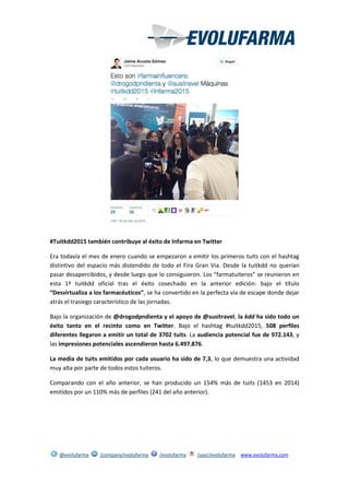 @evolufarma /company/evolufarma /evolufarma /user/evolufarma www.evolufarma.com
#Tuitkdd2015 también contribuye al éxito de Infarma en Twitter
Era todavía el mes de enero cuando se empezaron a emitir los primeros tuits con el hashtag
distintivo del espacio más distendido de todo el Fira Gran Via. Desde la tuitkdd no querían
pasar desapercibidos, y desde luego que lo consiguieron. Los “farmatuiteros” se reunieron en
esta 1ª tuitkdd oficial tras el éxito cosechado en la anterior edición: bajo el título
“Desvirtualiza a los farmacéuticos”, se ha convertido en la perfecta vía de escape donde dejar
atrás el trasiego característico de las jornadas.
Bajo la organización de @drogodpndienta y el apoyo de @susitravel, la kdd ha sido todo un
éxito tanto en el recinto como en Twitter. Bajo el hashtag #tuitkdd2015, 508 perfiles
diferentes llegaron a emitir un total de 3702 tuits. La audiencia potencial fue de 972.143, y
las impresiones potenciales ascendieron hasta 6.497.876.
La media de tuits emitidos por cada usuario ha sido de 7,3, lo que demuestra una actividad
muy alta por parte de todos estos tuiteros.
Comparando con el año anterior, se han producido un 154% más de tuits (1453 en 2014)
emitidos por un 110% más de perfiles (241 del año anterior).
 