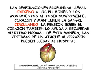 LAS RESPIRACIONES PROFUNDAS LLEVAN
OXIGENO A LOS PULMONES Y LOS
MOVIMIENTOS AL TOSER COMPRIMEN EL
CORAZON Y MANTIENEN LA SANGRE
CIRCULANDO. LA PRESION SOBRE EL
CORAZON TAMBIEN LO AYUDA A RECUPERAR
SU RITMO NORMAL. DE ESTA MANERA, LAS
VICTIMAS DE UN ATAQUE AL CORAZON
PUEDEN LLEGAR AL HOSPITAL
ARTICLE PUBLISHED ON N.º 240 OF JOURNAL OF GENERAL
HOSPITAL ROCHESTER
 