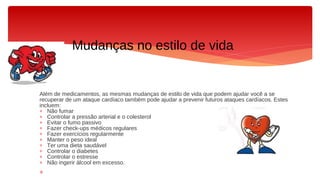 Além de medicamentos, as mesmas mudanças de estilo de vida que podem ajudar você a se
recuperar de um ataque cardíaco também pode ajudar a prevenir futuros ataques cardíacos. Estes
incluem:
∗ Não fumar
∗ Controlar a pressão arterial e o colesterol
∗ Evitar o fumo passivo
∗ Fazer check-ups médicos regulares
∗ Fazer exercícios regularmente
∗ Manter o peso ideal
∗ Ter uma dieta saudável
∗ Controlar o diabetes
∗ Controlar o estresse
∗ Não ingerir álcool em excesso.
∗
Mudanças no estilo de vida
 