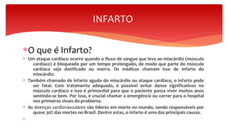 ∗O que é Infarto?
∗ Um ataque cardíaco ocorre quando o fluxo de sangue que leva ao miocárdio (músculo
cardíaco) é bloqueado por um tempo prolongado, de modo que parte do músculo
cardíaco seja danificado ou morra. Os médicos chamam isso de infarto do
miocárdio.
∗ Também chamado de infarto agudo do miocárdio ou ataque cardíaco, o infarto pode
ser fatal. Com tratamento adequado, é possível evitar danos significativos no
músculo cardíaco e isso é primordial para que o paciente possa viver muitos anos
sentindo-se bem. Por isso, é crucial chamar a emergência ou correr para o hospital
nos primeiros sinais do problema.
∗ As doenças cardiovasculares são líderes em morte no mundo, sendo responsáveis por
quase 30% das mortes no Brasil. Dentre estas, o infarto é uma das principais causas.
∗
INFARTO
 