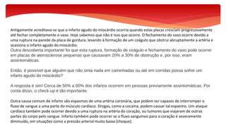 Antigamente acreditava-se que o infarto agudo do miocárdio ocorria quando estas placas cresciam progressivamente
até fechar completamente o vaso. Hoje sabemos que não é isso que ocorre. O fechamento do vaso ocorre devido a
uma ruptura na parede da placa de gordura, levando à formação de um coágulo que obstrui abruptamente a artéria e
ocasiona o infarto agudo do miocárdio.
Outra descoberta importante foi que esta ruptura, formação de coágulo e fechamento do vaso pode ocorrer
em placas de aterosclerose pequenas que causavam 20% a 30% de obstrução e, por isso, eram
assintomáticas.
Então, é possível que alguém que não sinta nada em caminhadas ou até em corridas possa sofrer um
infarto agudo do miocárdio?
A resposta é sim! Cerca de 50% a 60% dos infartos ocorrem em pessoas previamente assintomáticas. Por
conta disso, o check-up é tão importante.
Outra causa comum de infarto são espasmos de uma artéria coronária, que podem ser capazes de interromper o
fluxo de sangue a uma parte do músculo cardíaco. Drogas, como a cocaína, podem causar tal espasmo. Um ataque
cardíaco também pode ocorrer devido a uma ruptura na artéria do coração, ou tumores que viajaram de outras
partes do corpo pelo sangue. Infarto também pode ocorrer se o fluxo sanguíneo para o coração é severamente
diminuído, em situações como a pressão arterial muito baixa (choque).
 