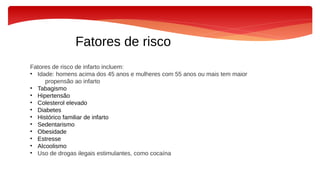 Fatores de risco
Fatores de risco de infarto incluem:
• Idade: homens acima dos 45 anos e mulheres com 55 anos ou mais tem maior
propensão ao infarto
• Tabagismo
• Hipertensão
• Colesterol elevado
• Diabetes
• Histórico familiar de infarto
• Sedentarismo
• Obesidade
• Estresse
• Alcoolismo
• Uso de drogas ilegais estimulantes, como cocaína
 