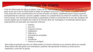 Sintomas De Infarto
A dor do infarto pode ser típica ou atípica. Casos de dor atípica podem ser mais difíceis de caracterizar. Em
geral se diz que a dor do infarto pode se alojar em qualquer local entre o lábio inferior e a cicatriz umbilical.
A dor típica tem como características ser no meio do peito, em aperto, espalhando para o braço esquerdo,
acompanhada de sudorese, náusea e palidez cutânea. As características do infarto em mulheres são muito
menos típicas, com queixas de queimação ou agulhadas no peito ou ainda falta de ar sem dor. Qualquer dor
nessas regiões que se mantêm por mais de 20 minutos deve ser investigada e considerada doença grave,
especialmente se associada aos seguintes sintomas:
• Vômitos
• Suor frio
• Fraqueza Intensa
• Palpitações
• Falta de ar
• Sensação de ansiedade
• Fadiga
• Sonolência
• Tontura ou vertigem.
Nem todas as pessoas que tem um infarto sofrem os mesmo sintomas ou os mesmos danos ao coração.
Muito infarto não são graves nem dramáticos, podendo não apresentar sintomas ou sinais pouco
específicos, como dor no queixo.
 