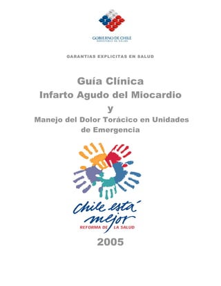 GA RA N T IA S E X PL IC ITA S E N S AL U D




            Guía Clínica
 Infarto Agudo del Miocardio
              y
Manejo del Dolor Torácico en Unidades
           de Emergencia




                     2005
 