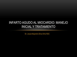 INFARTO AGUDO AL MIOCARDIO: MANEJO
       INICIAL Y TRATAMIENTO
         Dr. Josué Alejandro Silva Ortiz R2C
 